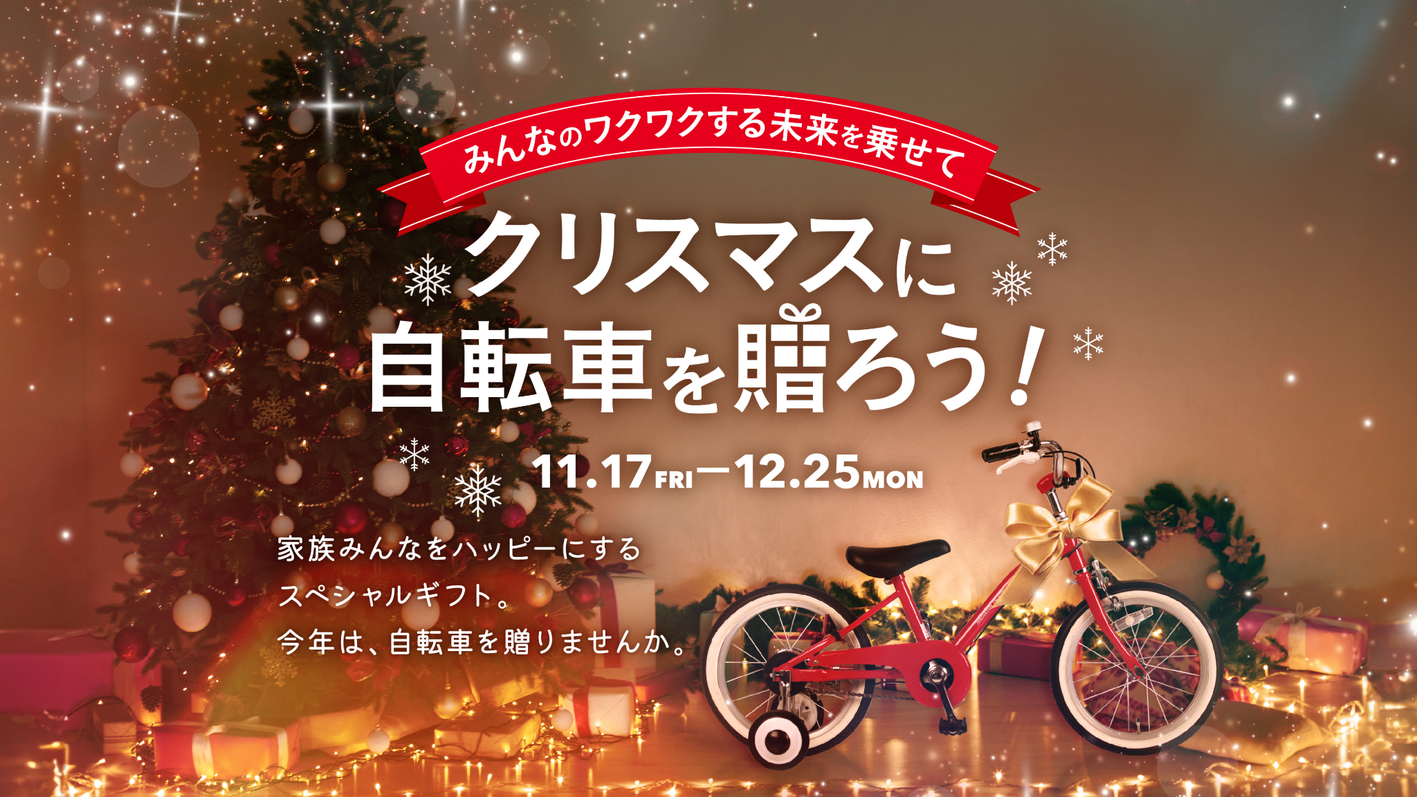 みんなのワクワクする未来を乗せて クリスマスに自転車を贈ろう! 11.17 FRI-12.25 MON 家族みんなをハッピーにするスペシャルギフト。今年は、自転車を贈りませんか。