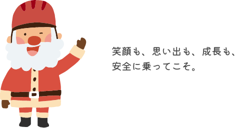 笑顔も、思い出も、成長も、安全に乗ってこそ。