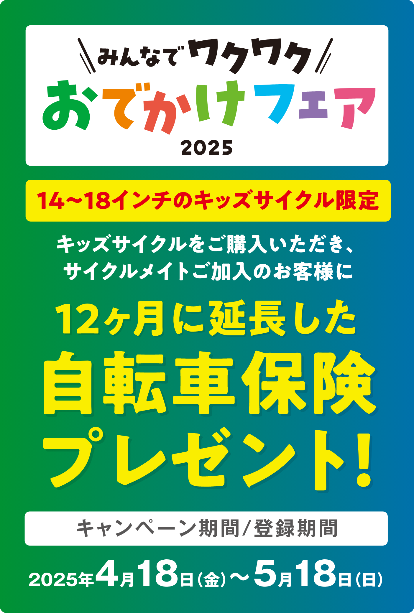 みんなでワクワク おでかけフェア2025 14〜18インチのキッズサイクル限定 キッズサイクルをご購入いただき、サイクルメイトご加入のお客様に 12ヶ月に延長した自転車保険プレゼント！ キャンペーン期間／登録期間 2025年4月18日（金）〜5月18日（日）