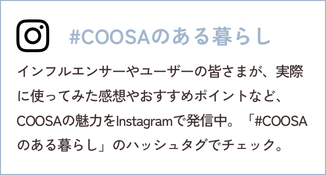 #COOSAのある暮らし インフルエンサーやユーザーの皆さまが、実際に使ってみた感想やおすすめポイントなど、COOSAの魅力をInstagramで発信中。「#COOSAのある暮らし」のハッシュタグでチェック。