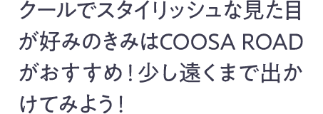 クールでスタイリッシュな見た目が好みのきみはCOOSA ROAD がおすすめ! 少し遠くまで出かけてみよう!
