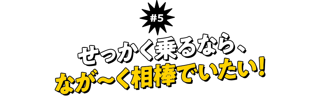 ＃5 せっかく乗るなら、なが〜く相棒でいたい！