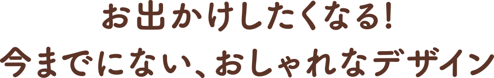 お出かけしたくなる!今までにない、おしゃれなデザイン