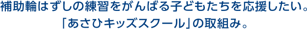 補助輪はずしの練習をがんばる子どもたちを応援したい。 「あさひキッズスクール」の取組み。 