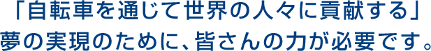 「自転車を通じて世界の人々に貢献する」夢の実現のために、皆さんの力が必要です。