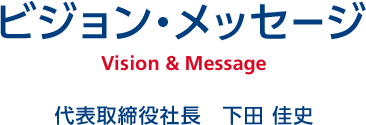 ビジョン・メッセージ Vision & Message 代表取締役社長　下田 佳史