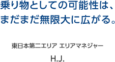 乗り物としての可能性は、まだまだ無限大に広がる。 東日本第二エリア エリアマネジャー