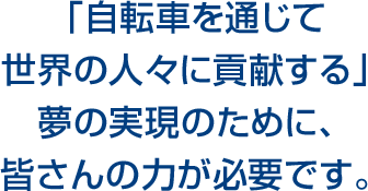 「自転車を通じて世界の人々に貢献する」夢の実現のために、皆さんの力が必要です。