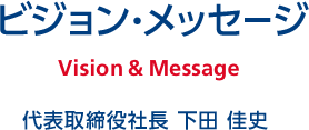 ビジョン・メッセージ Vision & Message 代表取締役社長　下田 佳史