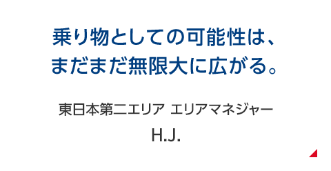 乗り物としての可能性は、まだまだ無限大に広がる。 東日本第二エリア エリアマネジャー